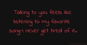 Talking to you feels like listening to my favorite song-I never get tired of it..