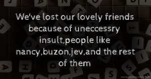 We've lost our lovely friends because of uneccessry insult,people like nancy,buzon,jev,and the rest of them