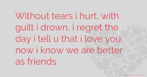 Without tears i hurt, with guilt i drown, i regret the day i tell u that i love you, now i know we are better as friends