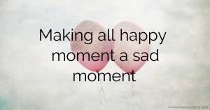 Making all happy moment a sad moment