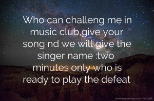 Who can challeng me in music club,give your song nd we will give the singer name :two minutes only who is ready to play the defeat