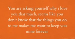 You are asking yourself why i love you that much, seems like you don't know that the things you do to me makes me want to keep you mine forever