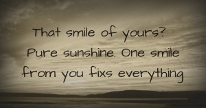 That smile of yours? Pure sunshine. One smile from you fixs everything.