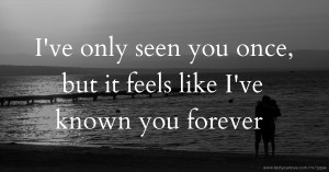I've only seen you once, but it feels like I've known you forever.