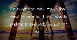 I've never felt more myself than when I'm with you. I don't have to pretend or hold back, you just get me.
