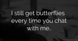 I still get butterflies every time you chat with me..