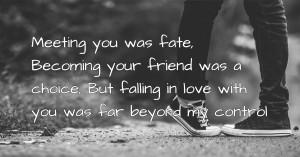 Meeting you was fate, Becoming your friend was a choice, But falling in love with you was far beyond my control