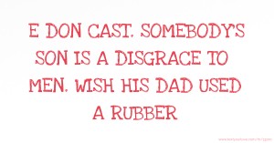 E DON CAST.  SOMEBODY'S SON IS A DISGRACE TO MEN. WISH HIS DAD USED A RUBBER.