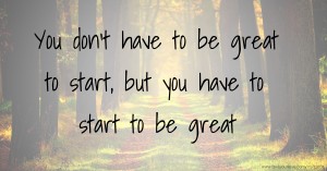 You don't have to be great to start, but you have to start to be great.