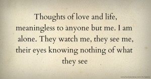 Thoughts of love and life, meaningless to anyone but me. I am alone. They watch me, they see me, their eyes knowing nothing of what they see.