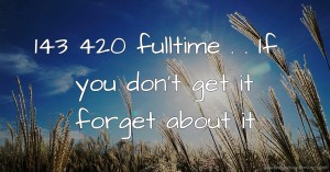 143 420 fulltime  . . If you don't get it forget about it.