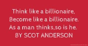Think like a billionaire, Become like a billionaire. As a man thinks,so is he. BY SCOT ANDERSON