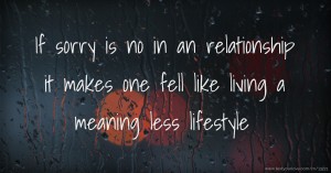 If sorry is no in an relationship it makes one fell like living a meaning less lifestyle