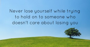 Never lose yourself while trying to hold on to someone who doesn't care about losing you.