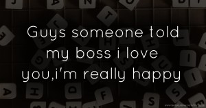 Guys someone told my boss i love you,i'm really happy