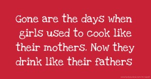Gone are the days when girls used to cook like their mothers. Now they drink like their fathers.