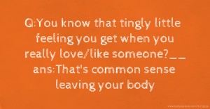 Q:You know that tingly little feeling you get when you really love/like someone?__ ans:That's common sense leaving your body.