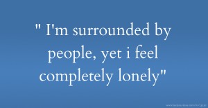  I'm surrounded by people, yet i feel completely lonely