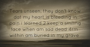 Tears unseen, they don't know dat my heart is bleeding in pain i learned 2 keep a smiling face when am sad dead 4rm within am buried in my grave