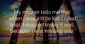 My mother tells me that when I was a little kid, I cried a lot. I realized today it was because I was missing you.