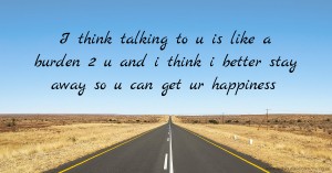 I think talking to u is like a burden 2 u and i think i better stay away so u can get ur happiness