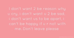 I don't want 2 be reason why u cry, i don't want u 2 be sad, i don't want us to be apart, i can't be happy if u r not with me. Don't leave please