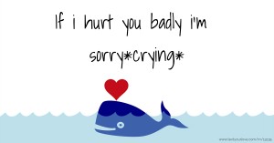 If i hurt you badly i'm sorry*crying*