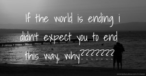 If the world is ending i didn't expect you to end this way, why???????