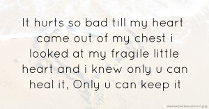 It hurts so bad till my heart came out of my chest i looked at my fragile little heart and i knew only u can heal it, Only u can keep it.