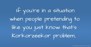 If you're in a situation when people pretending to like you just know that's Korkorzeekor problem..
