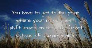 You have to get to the point where your mood doesnt shift based on the insignificant actions of someone else