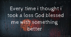 Every time i thought i took a loss God blessed me with something better