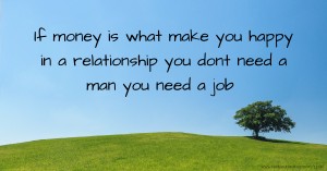 If money is what make you happy in a relationship you dont need a man you need a job
