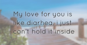 My love for you is like diarhea, i just can't hold it inside.
