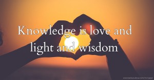 Knowledge is love and light and wisdom