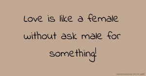 Love is like a female without ask male for something!