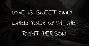 LOVE IS SWEET ONLY WHEN YOUR WITH THE RIGHT PERSON