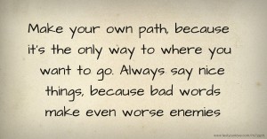 Make your own path, because it's the only way to where you want to go. Always say nice things, because bad words make even worse enemies.