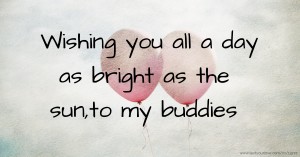Wishing you all a day as bright as the sun,to my buddies.