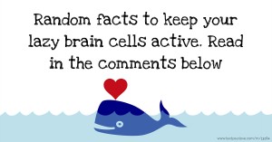 Random facts to keep your lazy brain cells active. Read in the comments below
