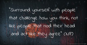 Surround yourself with people that challenge how you think, not like people that nod their head and act like they agree (NF)