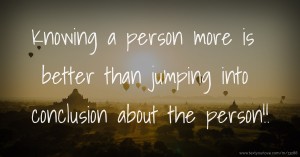 Knowing a person more is better than jumping into conclusion about the person!!