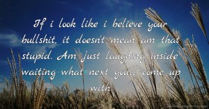 If i look like i  believe your bullshit, it doesn't mean am that stupid. Am just laughing inside waiting what next you'll come up with.