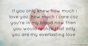 If you only knew how much i love you, how much i care coz you're in my blood now then you would realize that only you are my everlasting love.