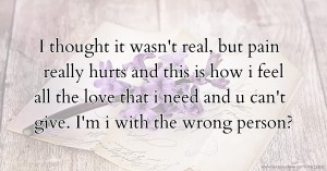 I thought it wasn't real, but pain really hurts and this is how i feel all the love that i need and u can't give. I'm i with the wrong person?