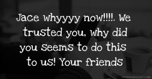 Jace whyyyy now!!!!. We trusted you, why did you seems to do this to us! Your friends.