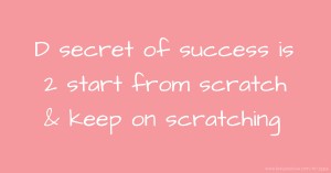 D secret of success is 2 start from scratch & keep on scratching