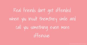 Real friends don't get offended when you insult them,they smile and call you something even more offensive.