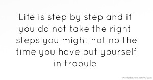 Life is step by step and if you do not take the right steps you might not no the time you have put yourself in trobule