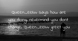 Queen_eeluv says how are you doing. nevermind you dont change. Queen_eeluv greet you.